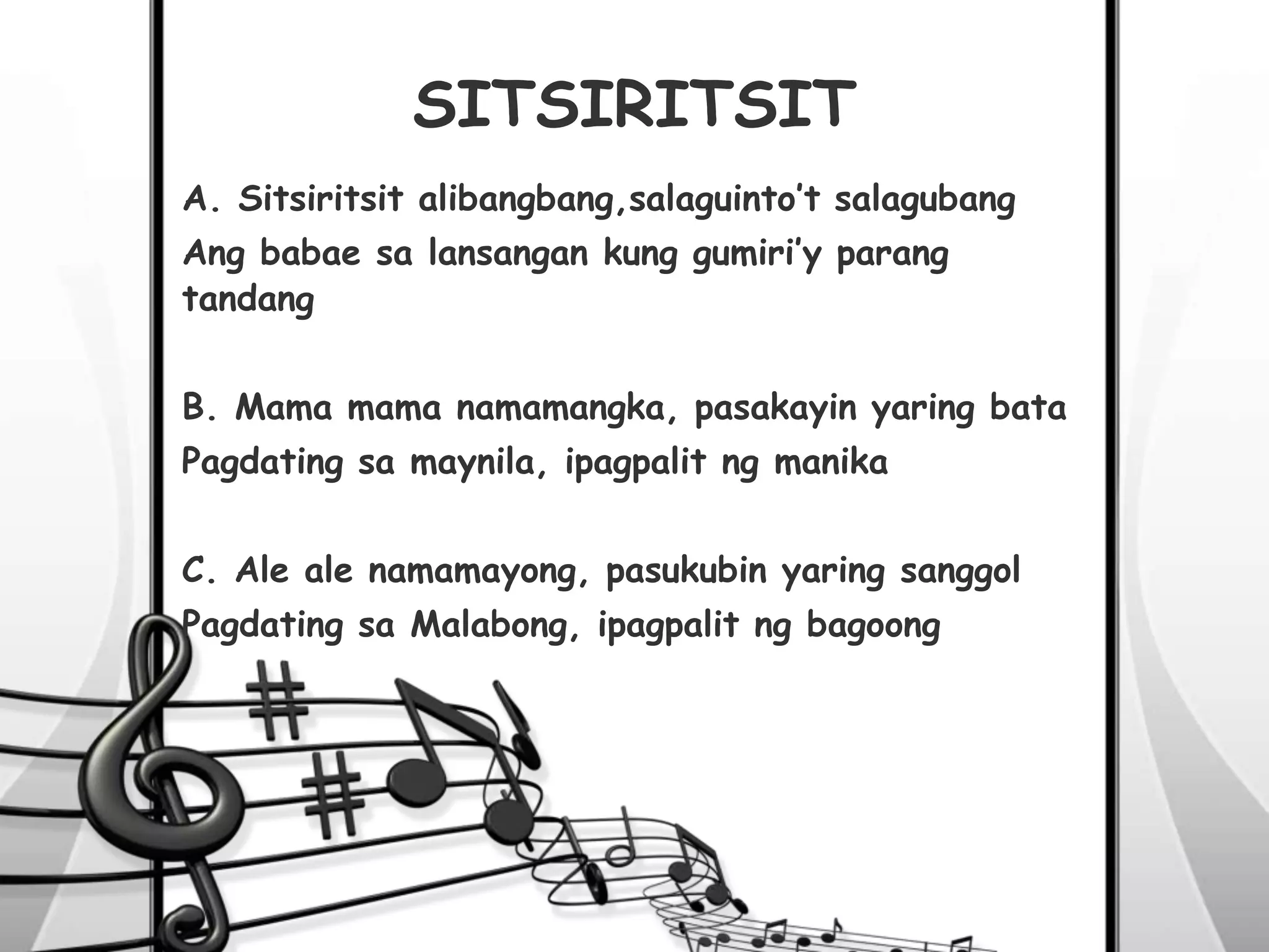 SITSIRITSIT
A. Sitsiritsit alibangbang,salaguinto’t salagubang
Ang babae sa lansangan kung gumiri’y parang
tandang
B. Mama mama namamangka, pasakayin yaring bata
Pagdating sa maynila, ipagpalit ng manika
C. Ale ale namamayong, pasukubin yaring sanggol
Pagdating sa Malabong, ipagpalit ng bagoong
 
