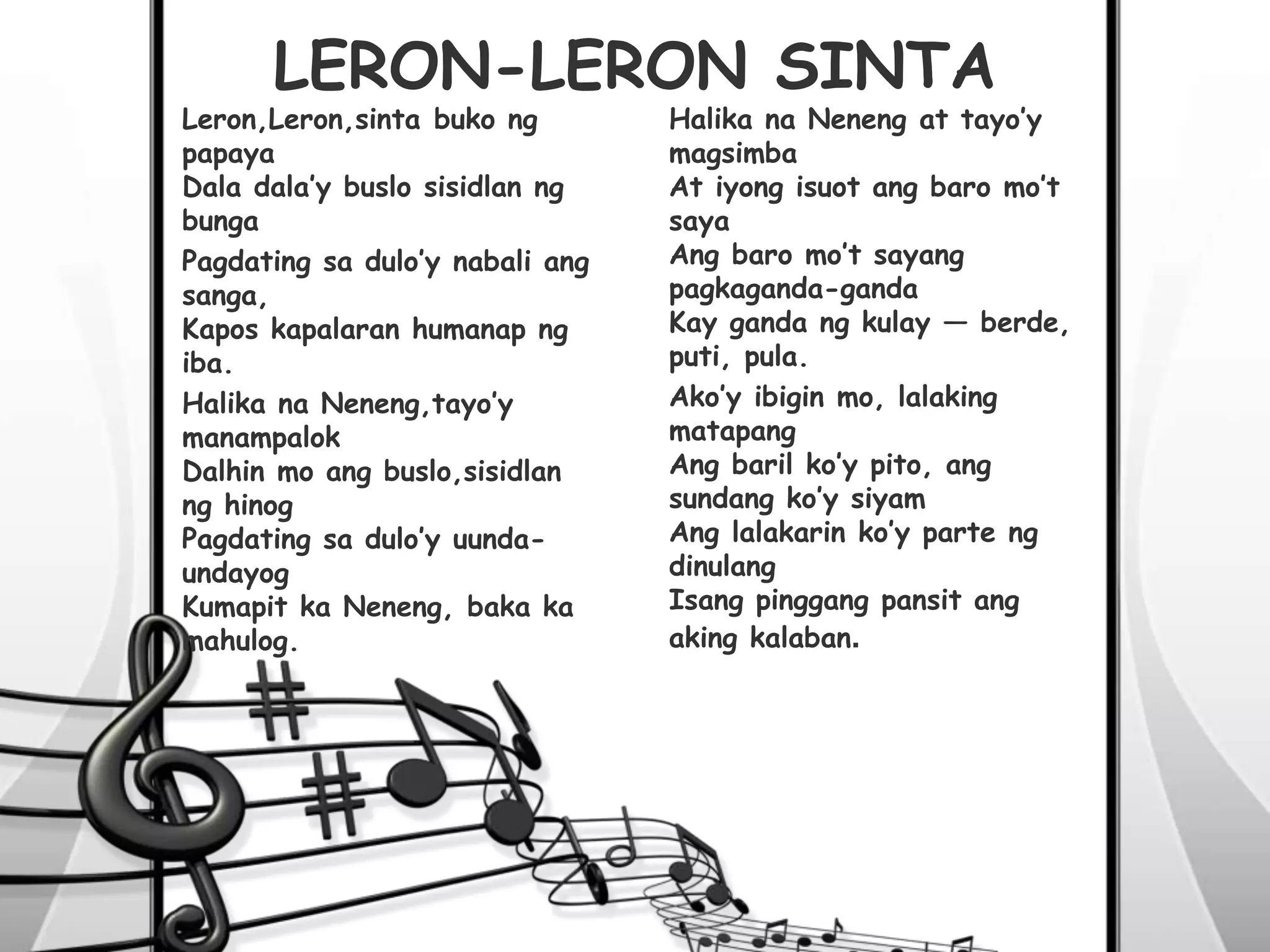 Leron,Leron,sinta buko ng
papaya
Dala dala’y buslo sisidlan ng
bunga
Pagdating sa dulo’y nabali ang
sanga,
Kapos kapalaran humanap ng
iba.
Halika na Neneng,tayo’y
manampalok
Dalhin mo ang buslo,sisidlan
ng hinog
Pagdating sa dulo’y uunda-
undayog
Kumapit ka Neneng, baka ka
mahulog.
Halika na Neneng at tayo’y
magsimba
At iyong isuot ang baro mo’t
saya
Ang baro mo’t sayang
pagkaganda-ganda
Kay ganda ng kulay — berde,
puti, pula.
Ako’y ibigin mo, lalaking
matapang
Ang baril ko’y pito, ang
sundang ko’y siyam
Ang lalakarin ko’y parte ng
dinulang
Isang pinggang pansit ang
aking kalaban.
LERON-LERON SINTA
 