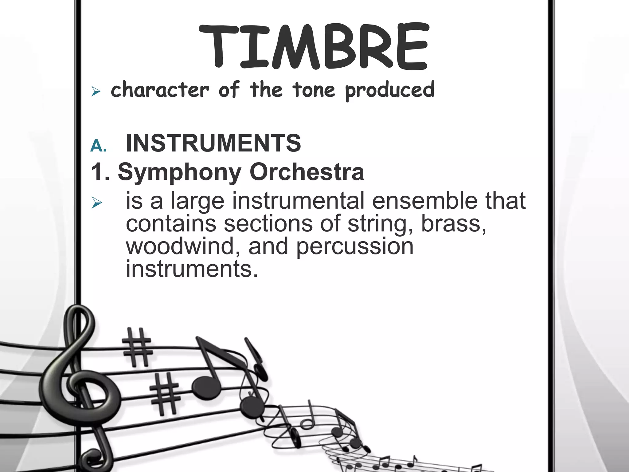 TIMBRE
A. INSTRUMENTS
1. Symphony Orchestra
 is a large instrumental ensemble that
contains sections of string, brass,
woodwind, and percussion
instruments.
 character of the tone produced
 
