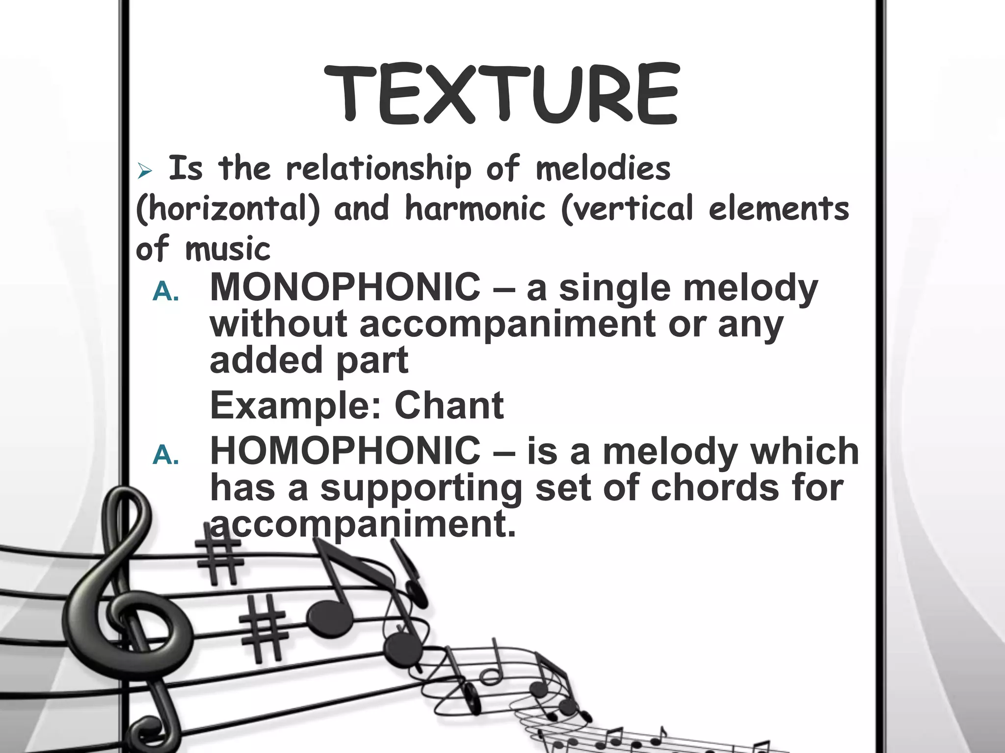 TEXTURE
A. MONOPHONIC – a single melody
without accompaniment or any
added part
Example: Chant
A. HOMOPHONIC – is a melody which
has a supporting set of chords for
accompaniment.
 Is the relationship of melodies
(horizontal) and harmonic (vertical elements
of music
 