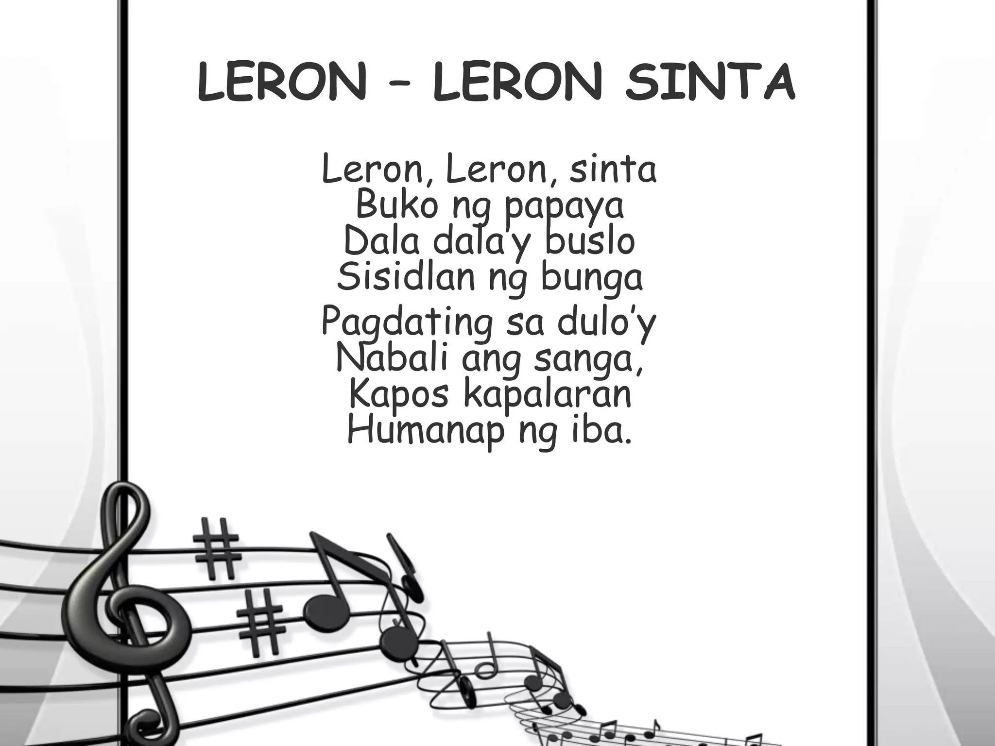 LERON – LERON SINTA
Leron, Leron, sinta
Buko ng papaya
Dala dala’y buslo
Sisidlan ng bunga
Pagdating sa dulo’y
Nabali ang sanga,
Kapos kapalaran
Humanap ng iba.
 
