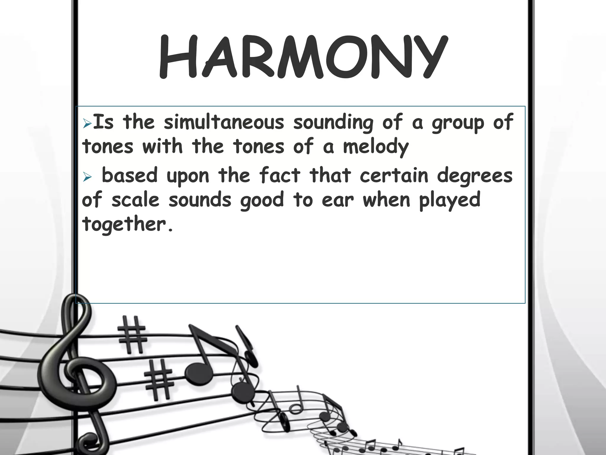 HARMONY
Is the simultaneous sounding of a group of
tones with the tones of a melody
 based upon the fact that certain degrees
of scale sounds good to ear when played
together.
 