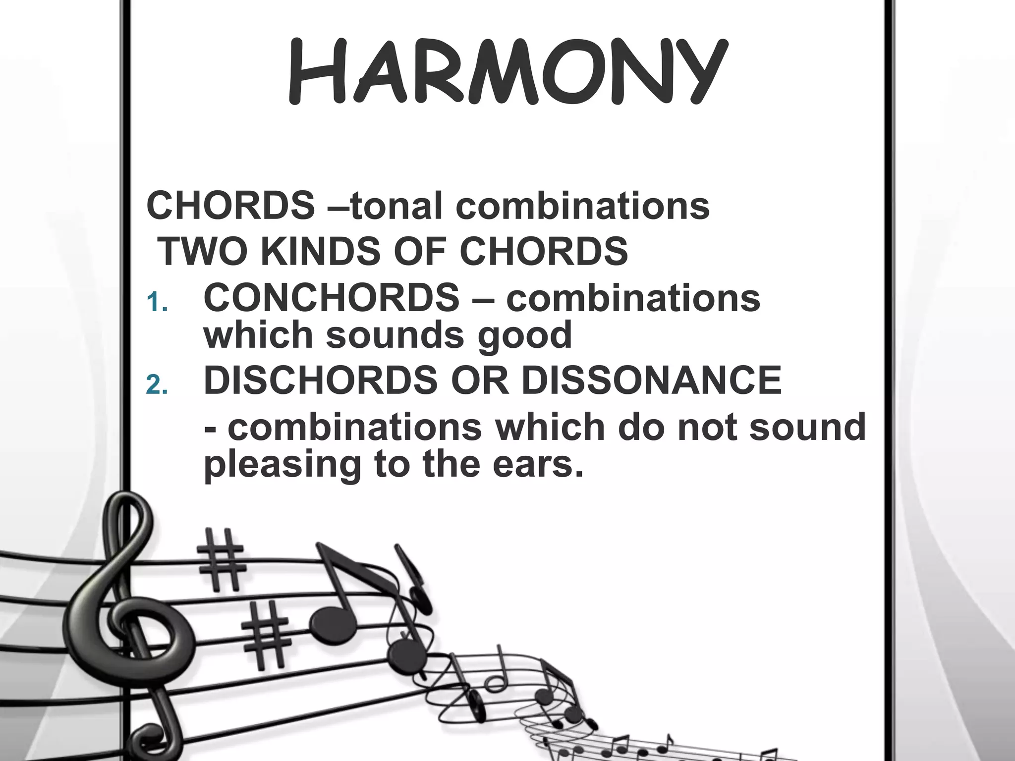HARMONY
CHORDS –tonal combinations
TWO KINDS OF CHORDS
1. CONCHORDS – combinations
which sounds good
2. DISCHORDS OR DISSONANCE
- combinations which do not sound
pleasing to the ears.
 