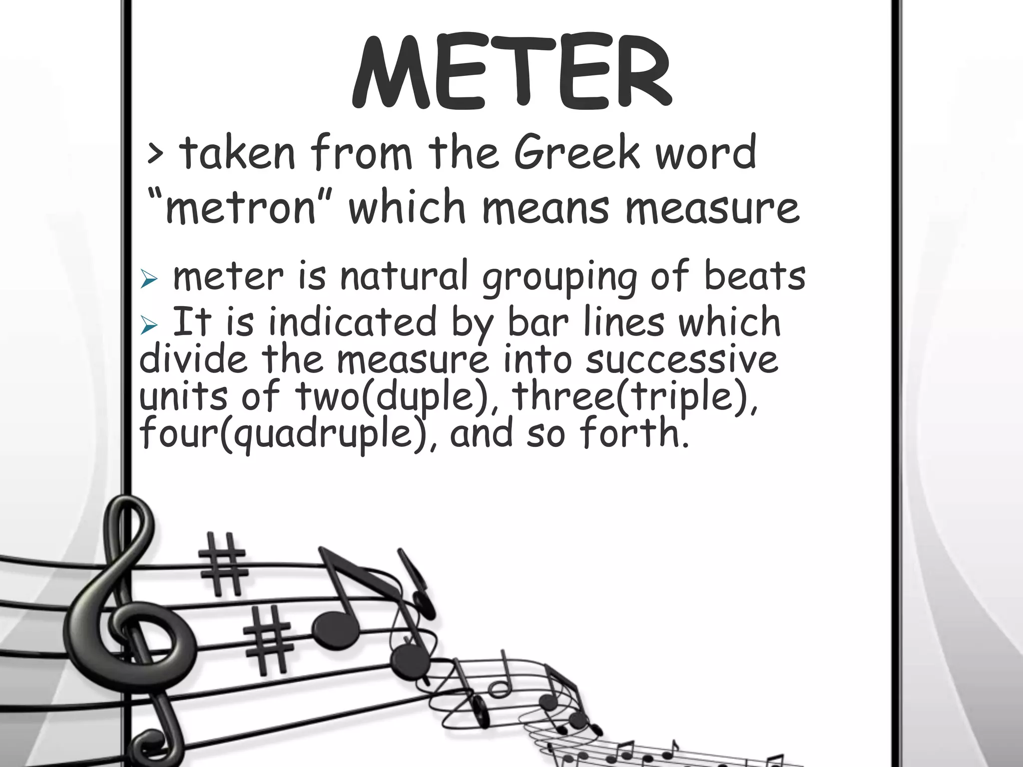 METER
 meter is natural grouping of beats
 It is indicated by bar lines which
divide the measure into successive
units of two(duple), three(triple),
four(quadruple), and so forth.
> taken from the Greek word
“metron” which means measure
 