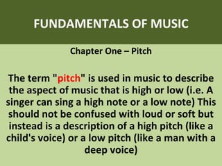 FUNDAMENTALS OF MUSIC Chapter One – Pitch The term &quot; pitch &quot; is used in music to describe the aspect of music that is high or low (i.e. A singer can sing a high note or a low note) This should not be confused with loud or soft but instead is a description of a high pitch (like a child's voice) or a low pitch (like a man with a deep voice) 
