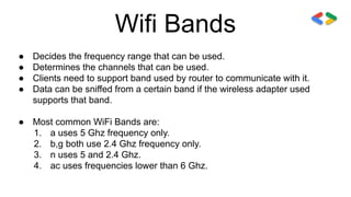 Wifi Bands
● Decides the frequency range that can be used.
● Determines the channels that can be used.
● Clients need to support band used by router to communicate with it.
● Data can be sniffed from a certain band if the wireless adapter used
supports that band.
● Most common WiFi Bands are:
1. a uses 5 Ghz frequency only.
2. b,g both use 2.4 Ghz frequency only.
3. n uses 5 and 2.4 Ghz.
4. ac uses frequencies lower than 6 Ghz.
 