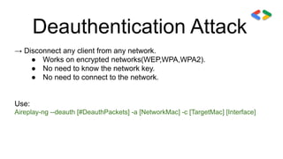 Deauthentication Attack
→ Disconnect any client from any network.
● Works on encrypted networks(WEP,WPA,WPA2).
● No need to know the network key.
● No need to connect to the network.
Use:
Aireplay-ng --deauth [#DeauthPackets] -a [NetworkMac] -c [TargetMac] [Interface]
 
