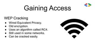 Gaining Access
WEP Cracking
● Wired Equivalent Privacy.
● Old encryption.
● Uses an algorithm called RC4.
● Still used in some networks.
● Can be cracked easily.
 