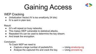 Gaining Access
WEP Cracking
● (Initialization Vector) IV is too small(only 24 bits)
● IV is sent in plain text.
Result:
● IV’s will repeat on busy networks.
● This makes WEP vulnerable to statistical attacks.
● Repeated IVs can be used to determine the key stream;
● And break the encryption.
Conclusion:
To Crack WEP we need to:
● Capture a large number of packets/IVs → Using airodump-ng
● Analyse the captured IVs and crack the key. → Using aircrack-ng
 