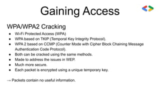 Gaining Access
WPA/WPA2 Cracking
● Wi-Fi Protected Access (WPA)
● WPA based on TKIP (Temporal Key Integrity Protocol).
● WPA 2 based on CCMP (Counter Mode with Cipher Block Chaining Message
Authentication Code Protocol).
● Both can be cracked using the same methods.
● Made to address the issues in WEP.
● Much more secure.
● Each packet is encrypted using a unique temporary key.
→ Packets contain no useful information.
 