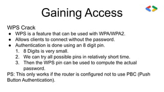 Gaining Access
WPS Crack
● WPS is a feature that can be used with WPA/WPA2.
● Allows clients to connect without the password.
● Authentication is done using an 8 digit pin.
1. 8 Digits is very small.
2. We can try all possible pins in relatively short time.
3. Then the WPS pin can be used to compute the actual
password.
PS: This only works if the router is configured not to use PBC (Push
Button Authentication).
 