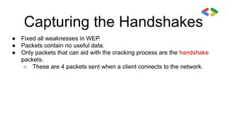 Capturing the Handshakes
● Fixed all weaknesses in WEP.
● Packets contain no useful data.
● Only packets that can aid with the cracking process are the handshake
packets.
○ These are 4 packets sent when a client connects to the network.
 