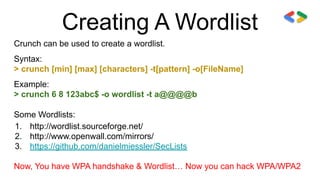 Creating A Wordlist
Crunch can be used to create a wordlist.
Syntax:
> crunch [min] [max] [characters] -t[pattern] -o[FileName]
Example:
> crunch 6 8 123abc$ -o wordlist -t a@@@@b
Some Wordlists:
1. http://wordlist.sourceforge.net/
2. http://www.openwall.com/mirrors/
3. https://github.com/danielmiessler/SecLists
Now, You have WPA handshake & Wordlist… Now you can hack WPA/WPA2
 