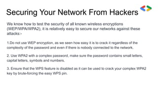Securing Your Network From Hackers
We know how to test the security of all known wireless encryptions
(WEP/WPA/WPA2), it is relatively easy to secure our networks against these
attacks:-
1.Do not use WEP encryption, as we seen how easy it is to crack it regardless of the
complexity of the password and even if there is nobody connected to the network.
2. Use WPA2 with a complex password, make sure the password contains small letters,
capital letters, symbols and numbers.
3. Ensure that the WPS feature is disabled as it can be used to crack your complex WPA2
key by brute-forcing the easy WPS pin.
 