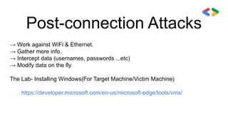 Post-connection Attacks
→ Work against WiFi & Ethernet.
→ Gather more info.
→ Intercept data (usernames, passwords ...etc)
→ Modify data on the fly
The Lab- Installing Windows(For Target Machine/Victim Machine)
https://developer.microsoft.com/en-us/microsoft-edge/tools/vms/
 