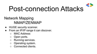 Post-connection Attacks
Network Mapping
NMAP/ZENMAP
● HUGE security scanner.
● From an IP/IP range it can discover.
○ MAC Address
○ Open ports.
○ Running services.
○ Operating system.
○ Connected clients.
 