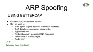 ARP Spoofing
USING BETTERCAP
● Framework to run network attacks.
● Can be used to:
○ ARP Spoof targets (redirect the flow of packets).
○ Sniff data (urls, username, passwords).
○ Bypass HTTPs.
○ Redirect domain requests (DNS Spoofing).
○ Inject code in loaded pages.
○ And more!
USE:
Bettercap -iface [interface]
 