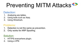 Preventing MITM Attacks
Detection:
1. Analysing arp tables.
2. Using tools such as Xarp.
3. Using Wireshark.
Problems:
1. Detection is not the same as prevention.
2. Only works for ARP Spoofing.
Solution:
1. HTTPS everywhere plugin.
2. Using a VPN
 