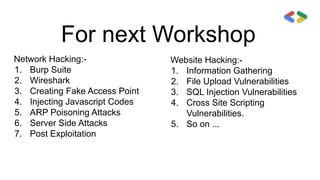 For next Workshop
Network Hacking:-
1. Burp Suite
2. Wireshark
3. Creating Fake Access Point
4. Injecting Javascript Codes
5. ARP Poisoning Attacks
6. Server Side Attacks
7. Post Exploitation
Website Hacking:-
1. Information Gathering
2. File Upload Vulnerabilities
3. SQL Injection Vulnerabilities
4. Cross Site Scripting
Vulnerabilities.
5. So on ...
 