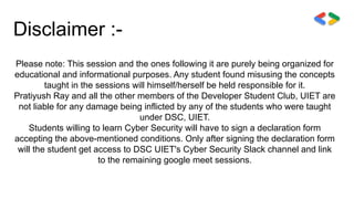 Disclaimer :-
Please note: This session and the ones following it are purely being organized for
educational and informational purposes. Any student found misusing the concepts
taught in the sessions will himself/herself be held responsible for it.
Pratiyush Ray and all the other members of the Developer Student Club, UIET are
not liable for any damage being inflicted by any of the students who were taught
under DSC, UIET.
Students willing to learn Cyber Security will have to sign a declaration form
accepting the above-mentioned conditions. Only after signing the declaration form
will the student get access to DSC UIET's Cyber Security Slack channel and link
to the remaining google meet sessions.
 