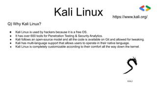 Kali Linux
Q) Why Kali Linux?
● Kali Linux is used by hackers because it is a free OS.
● It has over 600 tools for Penetration Testing & Security Analytics.
● Kali follows an open-source model and all the code is available on Git and allowed for tweaking.
● Kali has multi-language support that allows users to operate in their native language.
● Kali Linux is completely customizable according to their comfort all the way down the kernel.
https://www.kali.org/
 