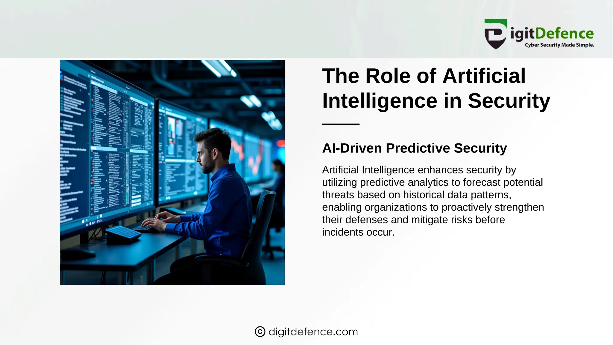 The Role of Artificial
Intelligence in Security
AI-Driven Predictive Security
Artificial Intelligence enhances security by
utilizing predictive analytics to forecast potential
threats based on historical data patterns,
enabling organizations to proactively strengthen
their defenses and mitigate risks before
incidents occur.
digitdefence.com
 