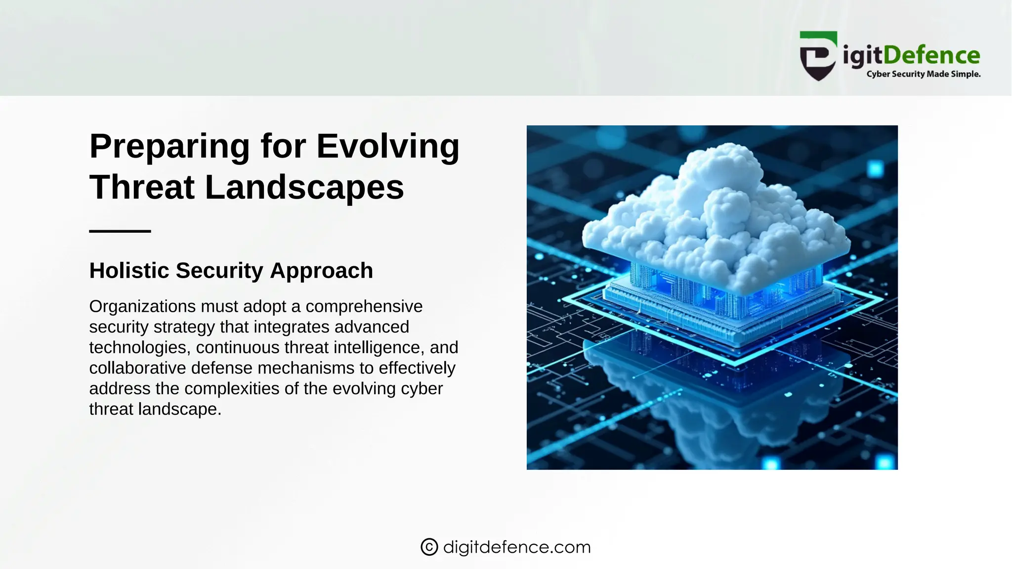 Preparing for Evolving
Threat Landscapes
Holistic Security Approach
Organizations must adopt a comprehensive
security strategy that integrates advanced
technologies, continuous threat intelligence, and
collaborative defense mechanisms to effectively
address the complexities of the evolving cyber
threat landscape.
digitdefence.com
 