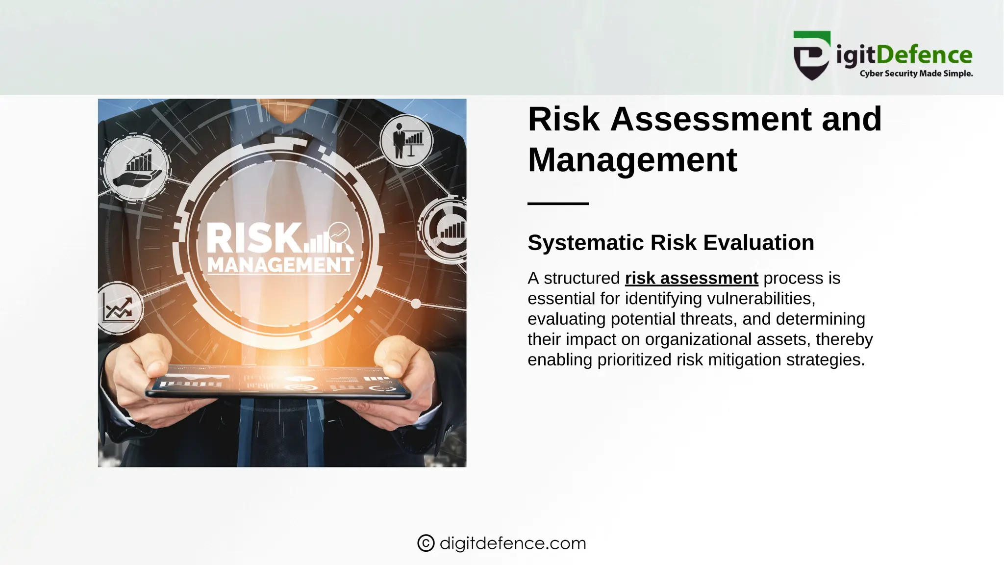 Risk Assessment and
Management
Systematic Risk Evaluation
A structured risk assessment process is
essential for identifying vulnerabilities,
evaluating potential threats, and determining
their impact on organizational assets, thereby
enabling prioritized risk mitigation strategies.
digitdefence.com
 