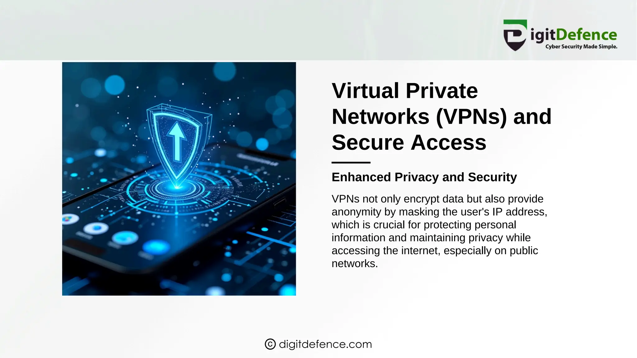 Virtual Private
Networks (VPNs) and
Secure Access
Enhanced Privacy and Security
VPNs not only encrypt data but also provide
anonymity by masking the user's IP address,
which is crucial for protecting personal
information and maintaining privacy while
accessing the internet, especially on public
networks.
digitdefence.com
 