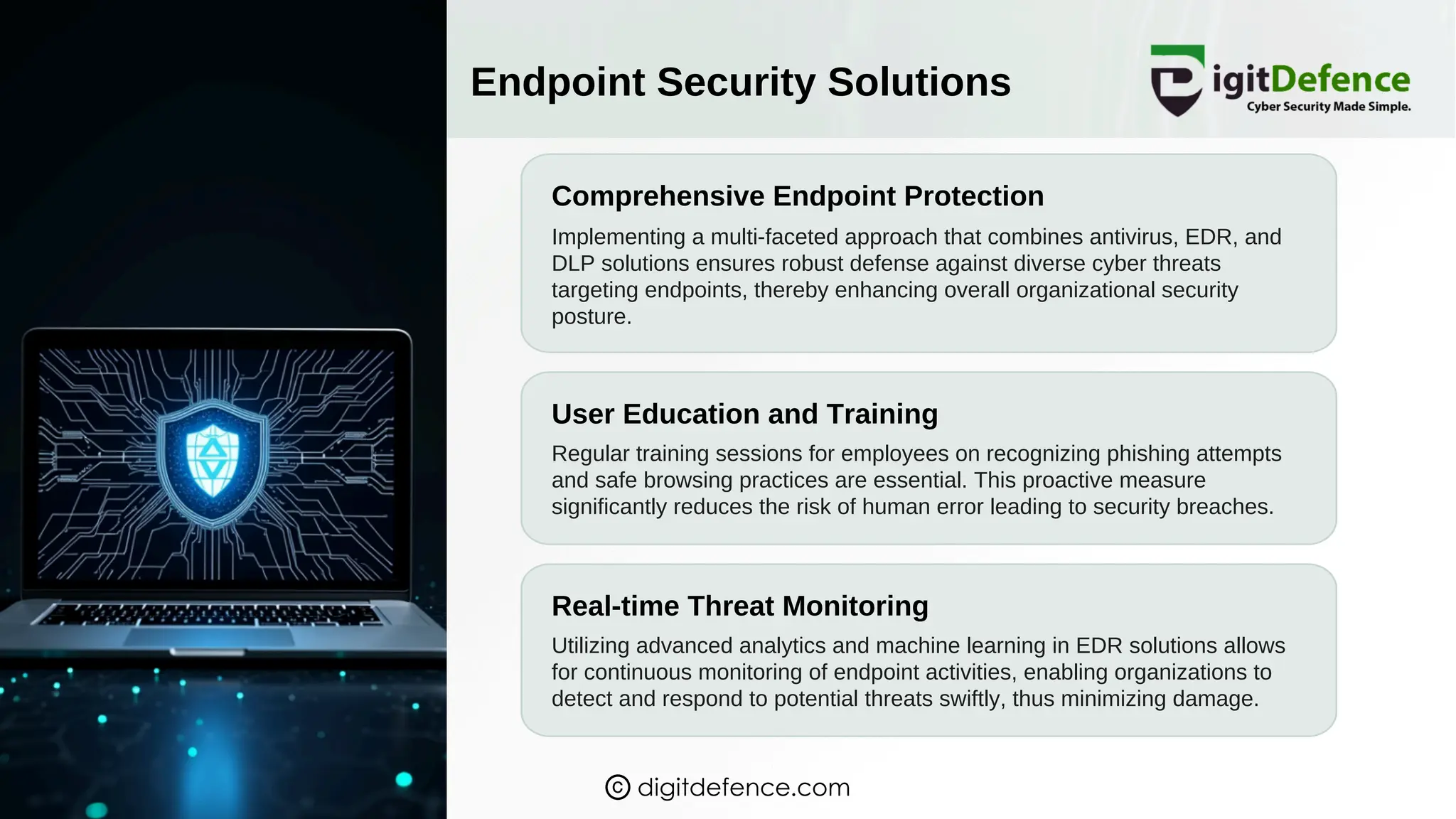 Endpoint Security Solutions
Comprehensive Endpoint Protection
User Education and Training
Real-time Threat Monitoring
Implementing a multi-faceted approach that combines antivirus, EDR, and
DLP solutions ensures robust defense against diverse cyber threats
targeting endpoints, thereby enhancing overall organizational security
posture.
Regular training sessions for employees on recognizing phishing attempts
and safe browsing practices are essential. This proactive measure
significantly reduces the risk of human error leading to security breaches.
Utilizing advanced analytics and machine learning in EDR solutions allows
for continuous monitoring of endpoint activities, enabling organizations to
detect and respond to potential threats swiftly, thus minimizing damage.
digitdefence.com
 