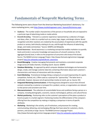 Fundamentals of Nonprofit Marketing Terms
The following terms were chosen from the American Marketing Association’s dictionary. For
more marketing terms, visit http://www.marketingpower.com/_layouts/Dictionary.aspx .

      Audience - The number and/or characteristics of the persons or households who are exposed to
       a particular type of advertising media or media vehicle.
      Brand & Branding - "A brand is a customer experience represented by a collection of images
       and ideas; often, it refers to a symbol such as a name, logo, slogan, and design scheme. Brand
       recognition and other reactions are created by the accumulation of experiences with the specific
       product or service, both directly relating to its use, and through the influence of advertising,
       design, and media commentary." Source: SEMPO and Wikipedia
      Brand Awareness - Brand awareness is a marketing concept that enables marketers to quantify
       levels and trends in consumer knowledge and awareness of a brand's existence. At the
       aggregate (brand) level, it refers to the proportion of consumers who know of the brand.
       Source: The MASB Common Language Project. http://www.themasb.org/common-language-
       project/ http://en.wikipedia.org/wiki/Brand_awareness
      Brand Messaging - Creative messaging that presents and maintains a consistent corporate
       image across all media channels, including search. Source: SEMPO
      Database Marketing - An approach by which computer database technologies are harnessed to
       design, create, and manage customer data lists containing information about each customer's
       characteristics and history of interactions with the company.
      Event Marketing - Promotional strategy linking a company to an event (sponsorship of a sports
       competition, festival, etc.). Often used as a synonym for “sponsorship.” The latter term is
       preferable, however, because not all sponsorships involve an event, per se. Source: IEG
      Integrated Marketing Communications: A Planning process designed to assure that all brand
       contacts received by a customer or prospect for a product, service, or organization are relevant
       to that person and consistent over time.
      Macroenvironment - The collection of uncontrollable forces and conditions facing a person or a
       company, including demographic, economic, natural, technological, political, and cultural forces
      Market positioning - Positioning refers to the customer's perceptions of the place a product or
       brand occupies in a market segment. Positioning involves the differentiation of the company's
       offering from the competition by making or implying a comparison in terms of specific
       attributes.
      Marketing - Marketing is the activity, set of institutions, and processes for creating,
       communicating, delivering, and exchanging offerings that have value for customers, clients,
       partners, and society at large. Source: The MASB Common Language Project.
       http://www.themasb.org/common-language-project/ http://en.wikipedia.org/wiki/Marketing


1|Page
 