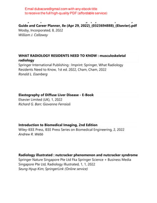 Mosby’s Comprehensive Review of Radiography - The Complete Study
Guide and Career Planner, 8e (Apr 29, 2022)_(0323694888)_(Elsevier).pdf
Mosby, Incorporated, 8, 2022
William J. Callaway
WHAT RADIOLOGY RESIDENTS NEED TO KNOW : musculoskeletal
radiology
Springer International Publishing : Imprint: Springer, What Radiology
Residents Need to Know, 1st ed. 2022, Cham, Cham, 2022
Ronald L. Eisenberg
Elastography of Diffuse Liver Disease - E-Book
Elsevier Limited (UK), 1, 2022
Richard G. Barr; Giovanna Ferraioli
Introduction to Biomedical Imaging, 2nd Edition
Wiley-IEEE Press, IEEE Press Series on Biomedical Engineering, 2, 2022
Andrew R. Webb
Radiology illustrated : nutcracker phenomenon and nutcracker syndrome
Springer Nature Singapore Pte Ltd Fka Springer Science + Business Media
Singapore Pte Ltd, Radiology Illustrated, 1, 1, 2022
Seung Hyup Kim; SpringerLink (Online service)
 