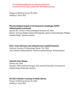 On Call: A Doctor's Journey in Public Service
Penguin Publishing Group, PS, 2024
Anthony S. Fauci M.D.
Pharmacological targets at the lysosomal autophagy–NLRP3
inflammasome crossroads
Elsevier BV, Trends in Pharmacological Sciences, 45, 2024
Bonam, Srinivasa Reddy (author);Mastrippolito, Dylan (author);Georgel, Philippe
(author);Muller, Sylviane (author)
How I treat refractory and relapsed acute myeloid leukemia
American Society of Hematology, Blood, 143, 2024
Thol, Felicitas (author);Döhner, Hartmut (author);Ganser, Arnold (author)
Steatotic liver disease
Elsevier Ltd, 2024
Israelsen, Mads (author);Francque, Sven (author);Tsochatzis, Emmanuel A
(author);Krag, Aleksander (author)
On Call: A Doctor's Journey in Public Service
Penguin Publishing Group, PS, 2024
Anthony S. Fauci M.D.
 