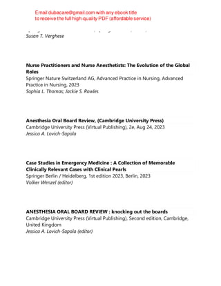 Springer Nature Switzerland AG, Springer Nature, Cham, 2023
Susan T. Verghese
Nurse Practitioners and Nurse Anesthetists: The Evolution of the Global
Roles
Springer Nature Switzerland AG, Advanced Practice in Nursing, Advanced
Practice in Nursing, 2023
Sophia L. Thomas; Jackie S. Rowles
Anesthesia Oral Board Review, (Cambridge University Press)
Cambridge University Press (Virtual Publishing), 2e, Aug 24, 2023
Jessica A. Lovich-Sapola
Case Studies in Emergency Medicine : A Collection of Memorable
Clinically Relevant Cases with Clinical Pearls
Springer Berlin / Heidelberg, 1st edition 2023, Berlin, 2023
Volker Wenzel (editor)
ANESTHESIA ORAL BOARD REVIEW : knocking out the boards
Cambridge University Press (Virtual Publishing), Second edition, Cambridge,
United Kingdom
Jessica A. Lovich-Sapola (editor)
 