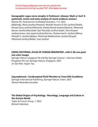 Sonographic vagus nerve atrophy in Parkinson's disease: Myth or fact? A
systematic review and meta-analysis of recent evidence answers
Elsevier BV, Parkinsonism & Related Disorders, 112, 2023
Abdelnaby, Ramy (author);Moawad, Mostafa Hossam El Din (author);Shabib,
Ahmed Samy (author);Mohamed, Khaled Ashraf (author);Ebrahim, Mohamed
Ayman (author);Aboutaleb, Aya Moustafa (author);Gaber, Dina Elsayed
(author);serour, Aya sayed (author);Shamim, Muhammad A. (author);Elberry,
Mostafa H. (author);Bedewi, Mohamed Abdelmohsen (author);Elsayed,
Mohamed (author);Walter, Uwe (author)
CROSS-SECTIONAL ATLAS OF HUMAN BRAINSTEM : with 0 .06-mm pixel
size color images
Springer Nature Singapore Pte Ltd Fka Springer Science + Business Media
Singapore Pte Ltd, Springer Nature, Singapore, 2023
Jin Seo Park, Yaqian You
Liquorpheresis : Cerebrospinal Fluid Filtration to Treat CNS Conditions
Springer International Publishing, Springer Nature, Cham, 2023
Manuel Menéndez González
The Global Origins of Psychology : Neurology, Language and Culture in
the Ancient World
Taylor & Francis Group, 1, 2023
Richard Valentine;
 