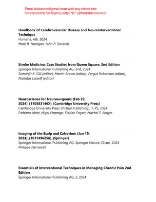 Handbook of Cerebrovascular Disease and Neurointerventional
Technique
Humana, 4th, 2024
Mark R. Harrigan, John P. Deveikis
Stroke Medicine: Case Studies from Queen Square, 2nd Edition
Springer International Publishing AG, 2nd, 2024
Sumanjit K. Gill (editor), Martin Brown (editor), Fergus Robertson (editor),
Nicholas Losseff (editor)
Neuroscience for Neurosurgeons (Feb 29,
2024)_(110883146X)_(Cambridge University Press)
Cambridge University Press (Virtual Publishing), 1, PS, 2024
Farhana Akter, Nigel Emptage, Florian Engert, Mitchel S. Berger
Imaging of the Scalp and Calvarium (Jan 19,
2024)_(3031496256)_(Springer)
Springer International Publishing AG, Springer Nature, Cham, 2024
Philippe Demaerel
Essentials of Interventional Techniques in Managing Chronic Pain 2nd
Edition
Springer International Publishing AG, 2, 2024
 