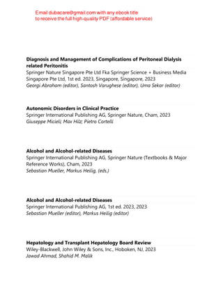 James H. Tabibian
Diagnosis and Management of Complications of Peritoneal Dialysis
related Peritonitis
Springer Nature Singapore Pte Ltd Fka Springer Science + Business Media
Singapore Pte Ltd, 1st ed. 2023, Singapore, Singapore, 2023
Georgi Abraham (editor), Santosh Varughese (editor), Uma Sekar (editor)
Autonomic Disorders in Clinical Practice
Springer International Publishing AG, Springer Nature, Cham, 2023
Giuseppe Micieli; Max Hilz; Pietro Cortelli
Alcohol and Alcohol-related Diseases
Springer International Publishing AG, Springer Nature (Textbooks & Major
Reference Works), Cham, 2023
Sebastian Mueller, Markus Heilig, (eds.)
Alcohol and Alcohol-related Diseases
Springer International Publishing AG, 1st ed. 2023, 2023
Sebastian Mueller (editor), Markus Heilig (editor)
Hepatology and Transplant Hepatology Board Review
Wiley-Blackwell, John Wiley & Sons, Inc., Hoboken, NJ, 2023
Jawad Ahmad, Shahid M. Malik
 