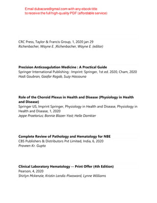 CRC Press, Taylor & Francis Group, 1, 2020 jan 29
Richenbacher, Wayne E. ;Richenbacher, Wayne E. (editor)
Precision Anticoagulation Medicine : A Practical Guide
Springer International Publishing : Imprint: Springer, 1st ed. 2020, Cham, 2020
Hadi Goubran, Gaafar Ragab, Suzy Hassouna
Role of the Choroid Plexus in Health and Disease (Physiology in Health
and Disease)
Springer US, Imprint Springer, Physiology in Health and Disease, Physiology in
Health and Disease, 1, 2020
Jeppe Praetorius; Bonnie Blazer-Yost; Helle Damkier
Complete Review of Pathology and Hematology for NBE
CBS Publishers & Distributors Pvt Limited, India, 6, 2020
Praveen Kr. Gupta
Clinical Laboratory Hematology -- Print Offer (4th Edition)
Pearson, 4, 2020
Shirlyn Mckenzie, Kristin Landis-Piwoward, Lynne Williams
 