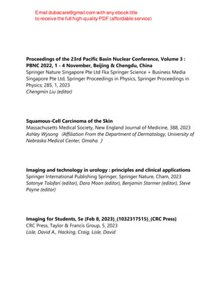 Sitaram Mittal
Proceedings of the 23rd Pacific Basin Nuclear Conference, Volume 3 :
PBNC 2022, 1 - 4 November, Beijing & Chengdu, China
Springer Nature Singapore Pte Ltd Fka Springer Science + Business Media
Singapore Pte Ltd, Springer Proceedings in Physics, Springer Proceedings in
Physics; 285, 1, 2023
Chengmin Liu (editor)
Squamous-Cell Carcinoma of the Skin
Massachusetts Medical Society, New England Journal of Medicine, 388, 2023
Ashley Wysong（Affiliation From the Department of Dermatology, University of
Nebraska Medical Center, Omaha.）
Imaging and technology in urology : principles and clinical applications
Springer International Publishing Springer, Springer Nature, Cham, 2023
Sotonye Tolofari (editor), Dora Moon (editor), Benjamin Starmer (editor), Steve
Payne (editor)
Imaging for Students, 5e (Feb 8, 2023)_(1032317515)_(CRC Press)
CRC Press, Taylor & Francis Group, 5, 2023
Lisle, David A., Hacking, Craig, Lisle, David
 