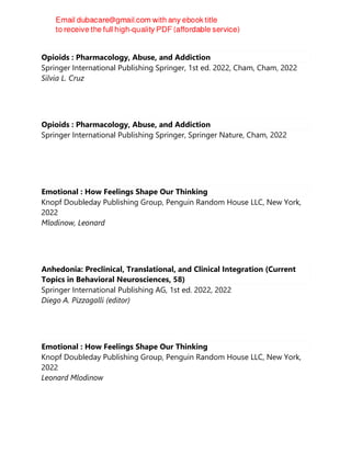 Opioids : Pharmacology, Abuse, and Addiction
Springer International Publishing Springer, 1st ed. 2022, Cham, Cham, 2022
Silvia L. Cruz
Opioids : Pharmacology, Abuse, and Addiction
Springer International Publishing Springer, Springer Nature, Cham, 2022
Emotional : How Feelings Shape Our Thinking
Knopf Doubleday Publishing Group, Penguin Random House LLC, New York,
2022
Mlodinow, Leonard
Anhedonia: Preclinical, Translational, and Clinical Integration (Current
Topics in Behavioral Neurosciences, 58)
Springer International Publishing AG, 1st ed. 2022, 2022
Diego A. Pizzagalli (editor)
Emotional : How Feelings Shape Our Thinking
Knopf Doubleday Publishing Group, Penguin Random House LLC, New York,
2022
Leonard Mlodinow
 