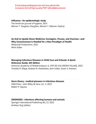 Influenza : An epidemiologic study
The American journal of hygiene, 2023
Warren T. Vaughan [Vaughan, Warren T. (Warren Taylor)]
An End to Upside Down Medicine: Contagion, Viruses, and Vaccines—and
Why Consciousness Is Needed for a New Paradigm of Health
Waterside Productions, 2023
Mark Gober
Managing Infectious Diseases in Child Care and Schools: A Quick
Reference Guide, 6th Edition
American Academy of PediatricsItasca, IL, 6TH ED, ELK GROVE VILLAGE, 2023
Timothy R. Shope, Andrew N. Hashikawa, Jane Cotler, Susan S. Aronson
Germ theory : medical pioneers in infectious diseases
ASM Press ; John Wiley & Sons, Inc, 2, 2023
Robert P. Gaynes
ZOONOSES : infections affecting humans and animals
Springer International Publishing AG, S.l, 2023
Andreas Sing (editor)
 