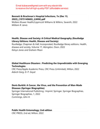 Bennett & Brachman's Hospital Infections, 7e (Dec 13,
2022)_(1975149602)_(LWW).pdf
Wolters Kluwer Health/Lippincott Williams & Wilkins, Seventh, 2022
William R. Jarvis
Health, Disease and Society: A Critical Medical Geography (Routledge
Library Editions: Health, Disease and Society)
Routledge, Chapman & Hall, Incorporated, Routledge library editions. Health,
disease and society, Volume 17, Abingdon, Oxon, 2022
Kelvyn Jones and Graham Moon
Global Healthcare Disasters : Predicting the Unpredictable with Emerging
Technologies
CRC Press/Apple Academic Press, CRC Press (Unlimited), Milton, 2022
Adarsh Garg, D. P. Goyal
Denis Burkitt: A Cancer, the Virus, and the Prevention of Man-Made
Diseases (Springer Biographies)
Springer International Publishing : Imprint: Springer, Springer Biographies,
Springer Biographies, 1, 2022
Cummings, John H.
Public Health Entomology; 2nd edition
CRC PRESS, 2nd ed, Milton, 2022
 