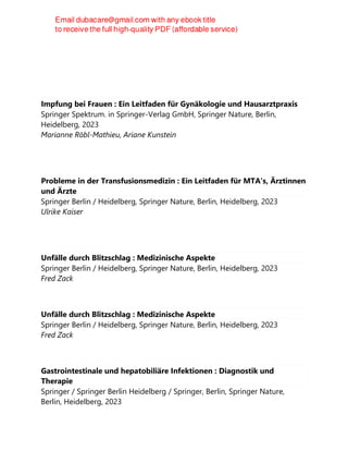 Impfung bei Frauen : Ein Leitfaden für Gynäkologie und Hausarztpraxis
Springer Spektrum. in Springer-Verlag GmbH, Springer Nature, Berlin,
Heidelberg, 2023
Marianne Röbl-Mathieu, Ariane Kunstein
Probleme in der Transfusionsmedizin : Ein Leitfaden für MTA's, Ärztinnen
und Ärzte
Springer Berlin / Heidelberg, Springer Nature, Berlin, Heidelberg, 2023
Ulrike Kaiser
Unfälle durch Blitzschlag : Medizinische Aspekte
Springer Berlin / Heidelberg, Springer Nature, Berlin, Heidelberg, 2023
Fred Zack
Unfälle durch Blitzschlag : Medizinische Aspekte
Springer Berlin / Heidelberg, Springer Nature, Berlin, Heidelberg, 2023
Fred Zack
Gastrointestinale und hepatobiliäre Infektionen : Diagnostik und
Therapie
Springer / Springer Berlin Heidelberg / Springer, Berlin, Springer Nature,
Berlin, Heidelberg, 2023
 