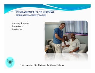 FUNDAMENTALS OF NURSING
MEDICATION ADMINISTRATION
Instructor: Dr. Fatemeh Khoshkhou
Nursing Student
Semester: 1
Session 12
 