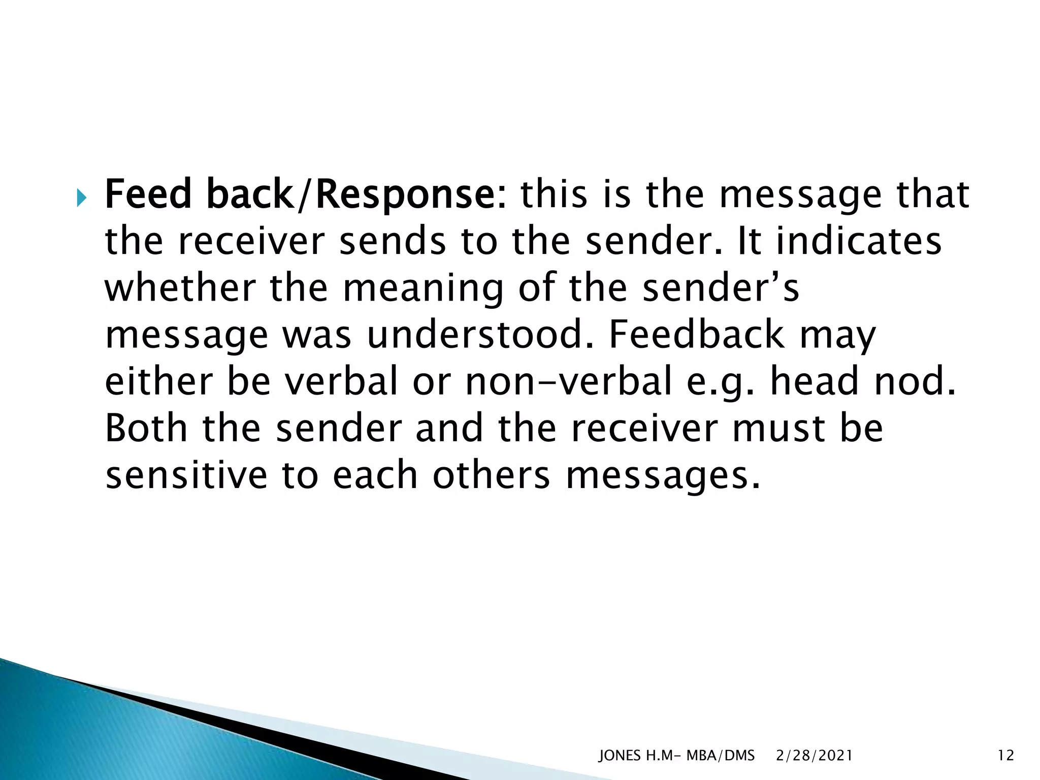 Feed back/Response: this is the message that
the receiver sends to the sender. It indicates
whether the meaning of the sender’s
message was understood. Feedback may
either be verbal or non-verbal e.g. head nod.
Both the sender and the receiver must be
sensitive to each others messages.
2/28/2021
JONES H.M- MBA/DMS 12
 