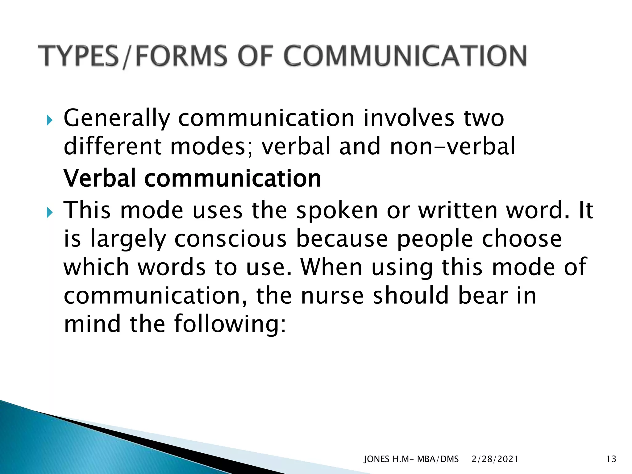  Generally communication involves two
different modes; verbal and non-verbal
Verbal communication
 This mode uses the spoken or written word. It
is largely conscious because people choose
which words to use. When using this mode of
communication, the nurse should bear in
mind the following:
2/28/2021
JONES H.M- MBA/DMS 13
 