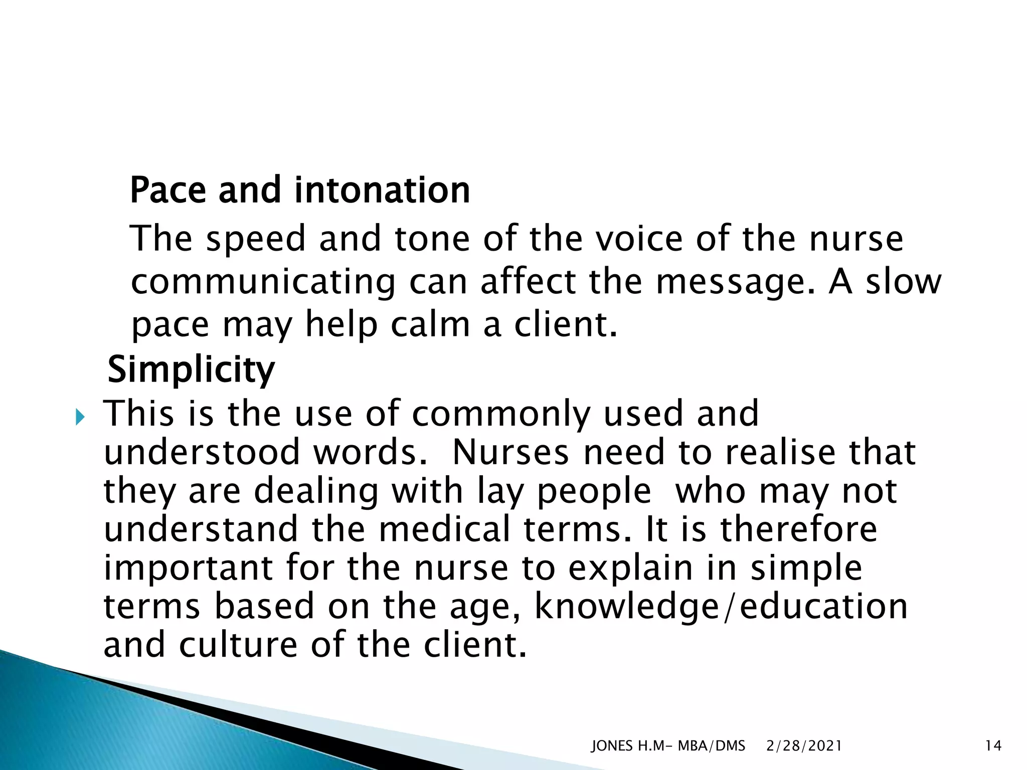 Pace and intonation
The speed and tone of the voice of the nurse
communicating can affect the message. A slow
pace may help calm a client.
Simplicity
 This is the use of commonly used and
understood words. Nurses need to realise that
they are dealing with lay people who may not
understand the medical terms. It is therefore
important for the nurse to explain in simple
terms based on the age, knowledge/education
and culture of the client.
2/28/2021
JONES H.M- MBA/DMS 14
 