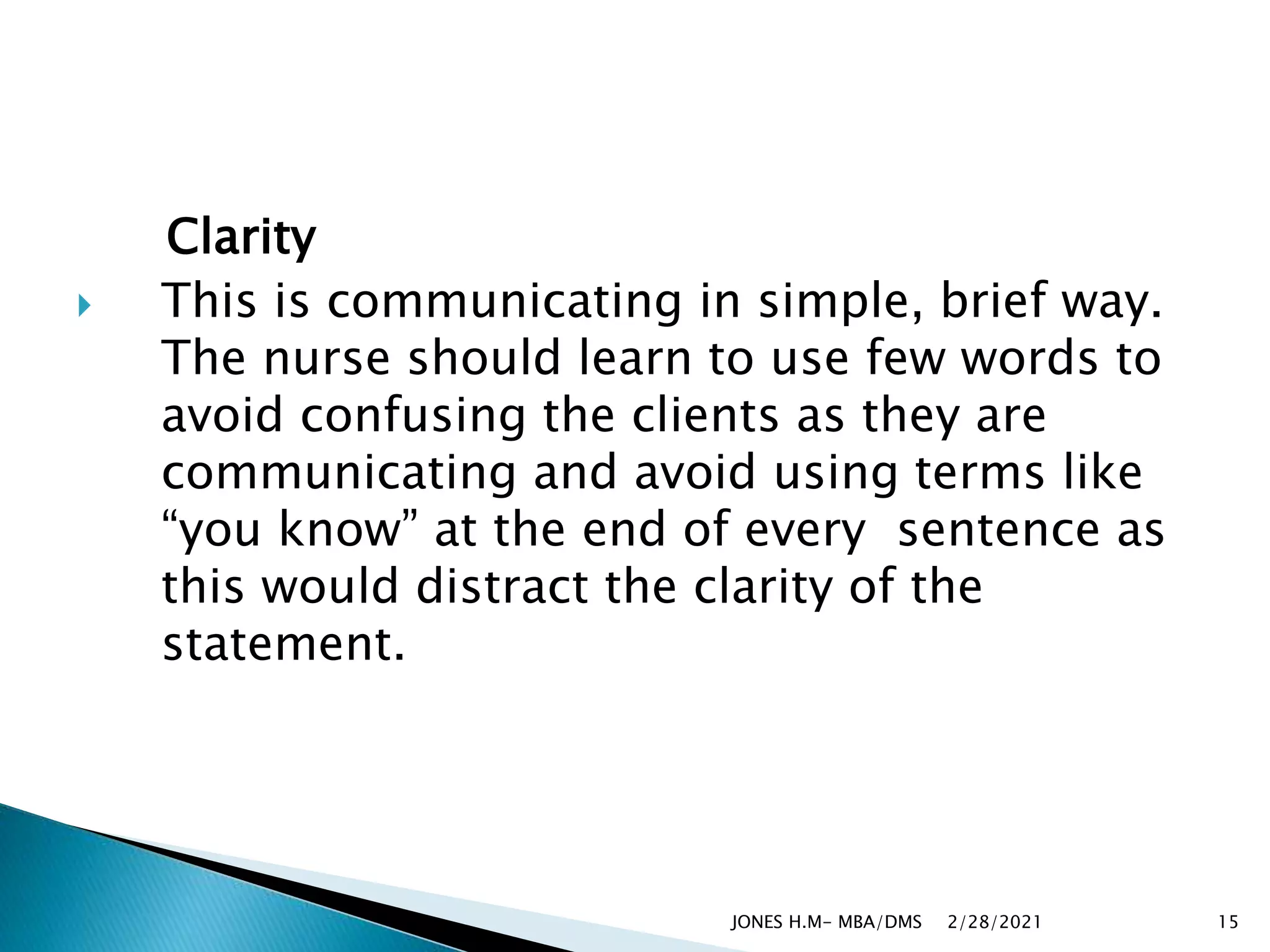 Clarity
 This is communicating in simple, brief way.
The nurse should learn to use few words to
avoid confusing the clients as they are
communicating and avoid using terms like
“you know” at the end of every sentence as
this would distract the clarity of the
statement.
2/28/2021
JONES H.M- MBA/DMS 15
 