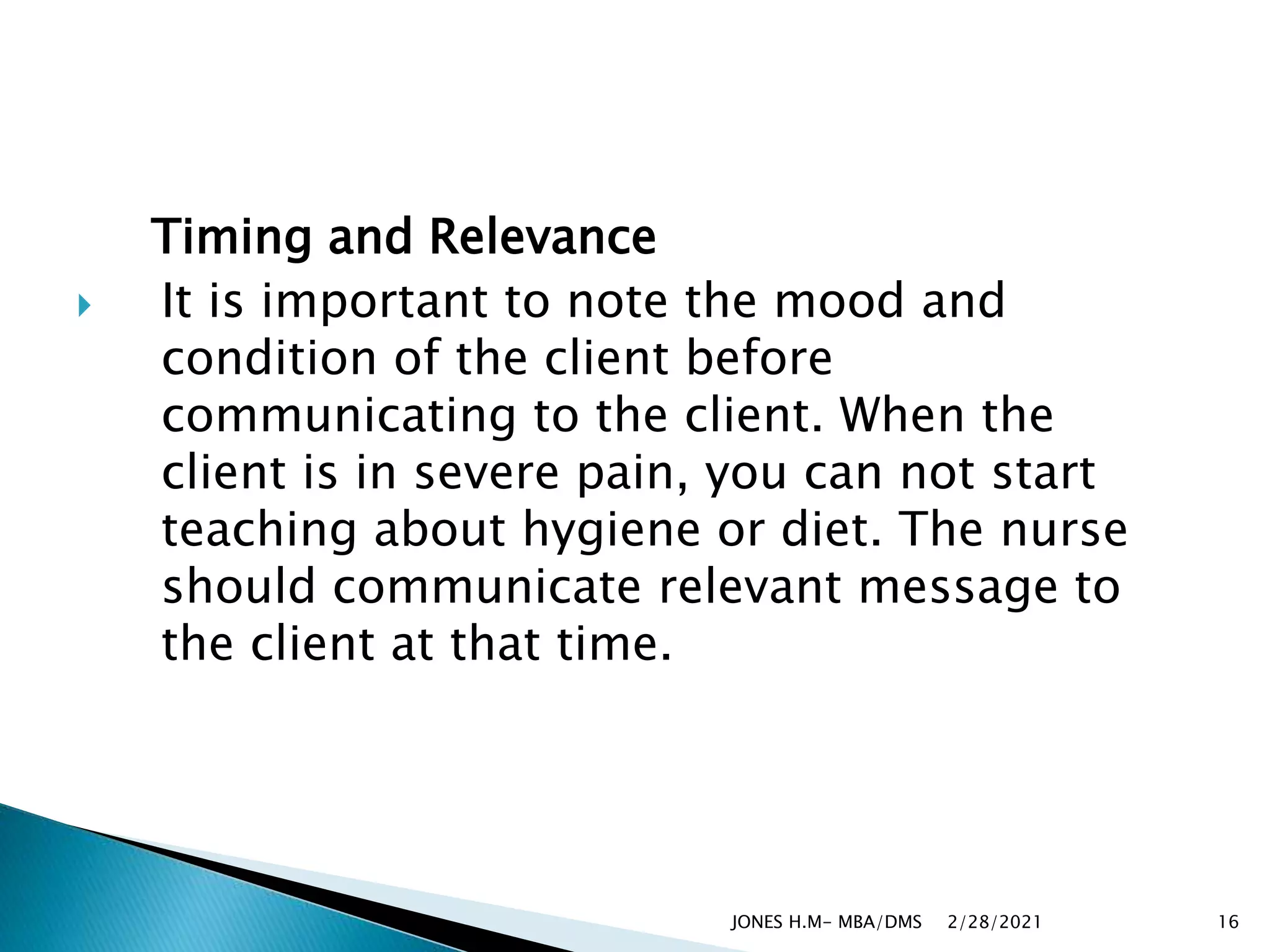Timing and Relevance
 It is important to note the mood and
condition of the client before
communicating to the client. When the
client is in severe pain, you can not start
teaching about hygiene or diet. The nurse
should communicate relevant message to
the client at that time.
2/28/2021
JONES H.M- MBA/DMS 16
 