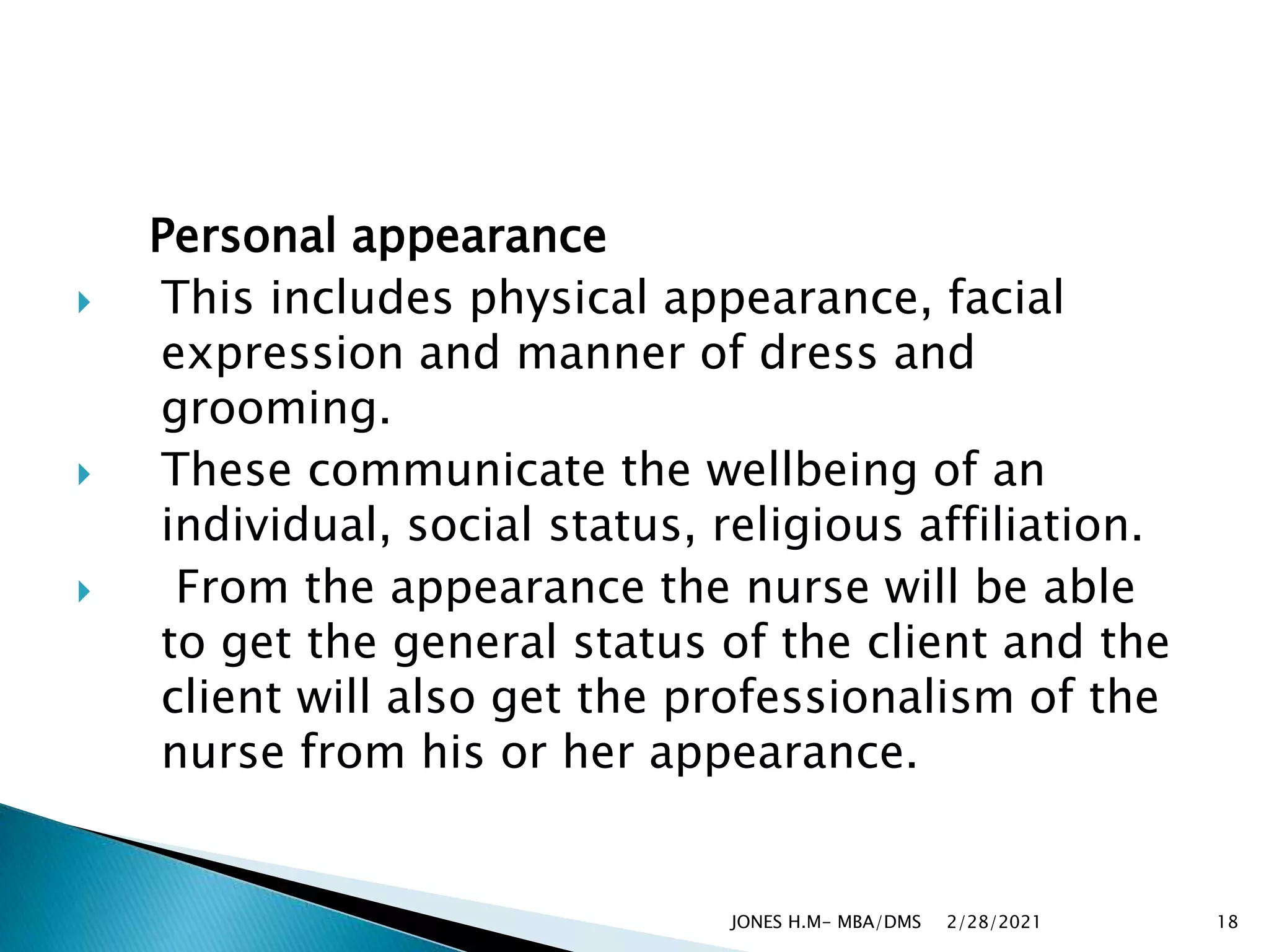 Personal appearance
 This includes physical appearance, facial
expression and manner of dress and
grooming.
 These communicate the wellbeing of an
individual, social status, religious affiliation.
 From the appearance the nurse will be able
to get the general status of the client and the
client will also get the professionalism of the
nurse from his or her appearance.
2/28/2021
JONES H.M- MBA/DMS 18
 